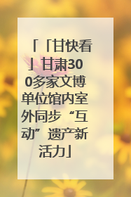 「甘快看」甘肃300多家文博单位馆内室外同步“互动”遗产新活力