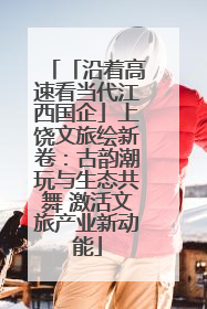 「沿着高速看当代江西国企」上饶文旅绘新卷：古韵潮玩与生态共舞 激活文旅产业新动能