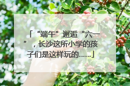 “端午”邂逅“六一”，长沙这所小学的孩子们是这样玩的……