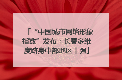 “中国城市网络形象指数”发布：长春多维度跻身中部地区十强