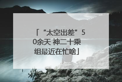 “太空出差”50余天 神二十乘组最近在忙啥