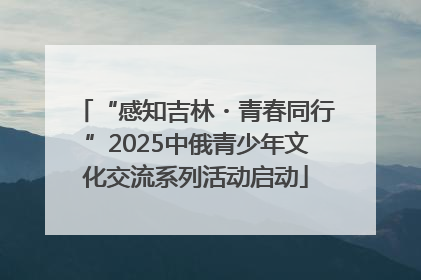 “感知吉林・青春同行”2025中俄青少年文化交流系列活动启动