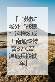“苏超”场外“战狼”这样炼成！南通巡特警37℃高温砺兵锻铁军