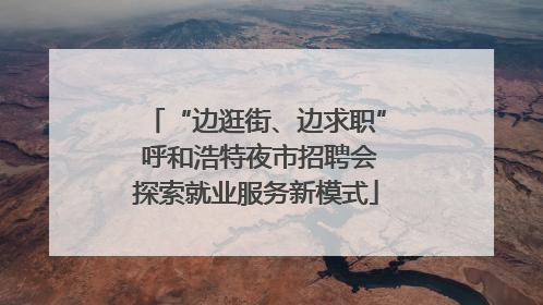 “边逛街、边求职” 呼和浩特夜市招聘会探索就业服务新模式