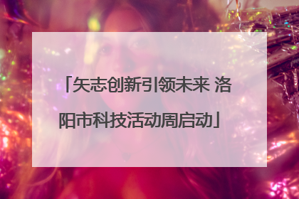 矢志创新引领未来 洛阳市科技活动周启动