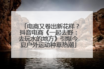 电商又卷出新花样？抖音电商《一起去野：去玩水的地方》引爆今夏户外运动种草热潮