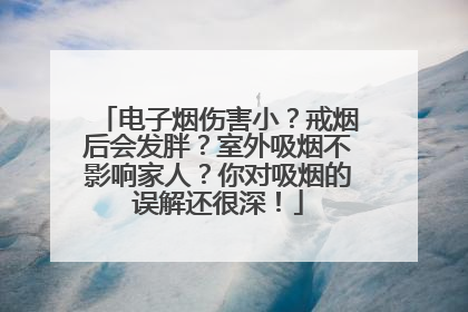 电子烟伤害小？戒烟后会发胖？室外吸烟不影响家人？你对吸烟的误解还很深！