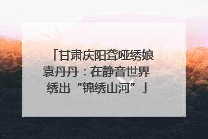 甘肃庆阳聋哑绣娘袁丹丹：在静音世界绣出“锦绣山河”