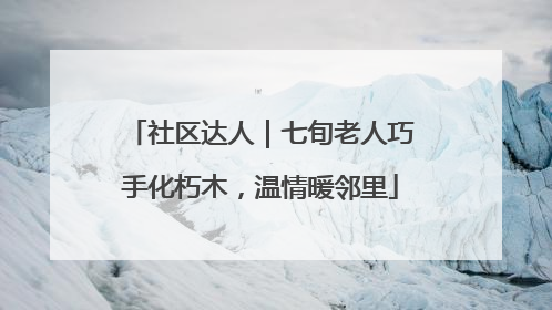 社区达人｜七旬老人巧手化朽木，温情暖邻里