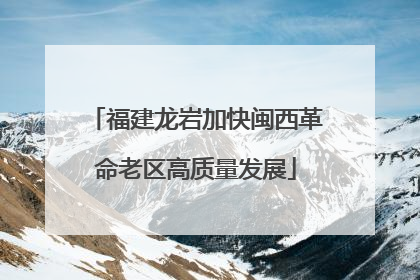 福建龙岩加快闽西革命老区高质量发展