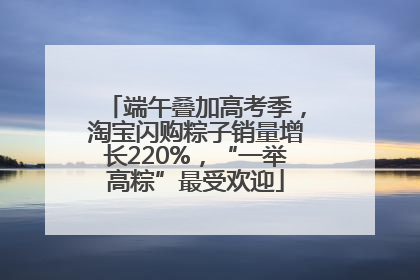 端午叠加高考季，淘宝闪购粽子销量增长220%，“一举高粽”最受欢迎