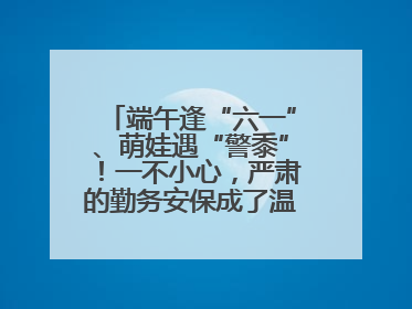 端午逢“六一”、萌娃遇“警黍”！一不小心，严肃的勤务安保成了温情的节日互动