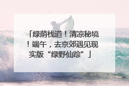 绿荫栈道！清凉秘境！端午，去京郊遇见现实版“绿野仙踪”