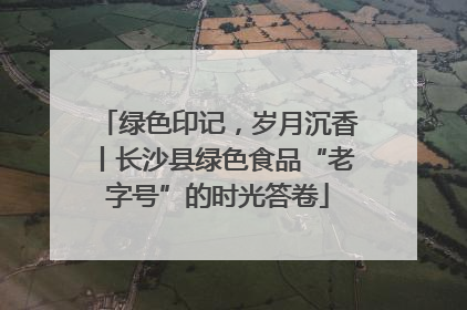 绿色印记，岁月沉香丨长沙县绿色食品“老字号”的时光答卷