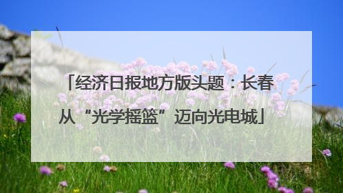 经济日报地方版头题：长春从“光学摇篮”迈向光电城