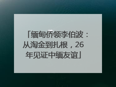 缅甸侨领李伯波：从淘金到扎根，26年见证中缅友谊