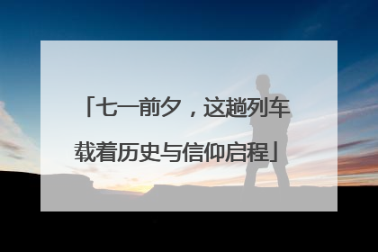 七一前夕，这趟列车载着历史与信仰启程