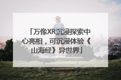 万像XR沉浸探索中心亮相，可沉浸体验《山海经》异世界