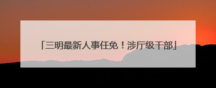 三明最新人事任免！涉厅级干部