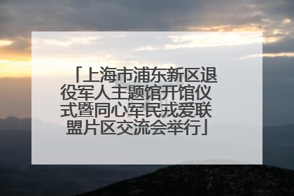 上海市浦东新区退役军人主题馆开馆仪式暨同心军民戎爱联盟片区交流会举行