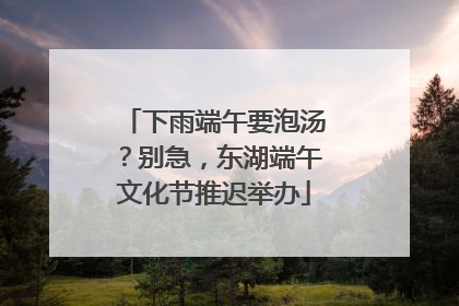 下雨端午要泡汤？别急，东湖端午文化节推迟举办