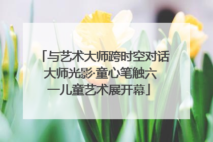 与艺术大师跨时空对话 大师光影·童心笔触六一儿童艺术展开幕