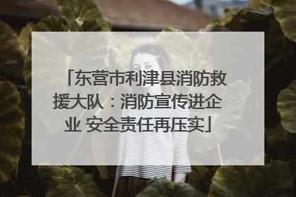 东营市利津县消防救援大队：消防宣传进企业 安全责任再压实