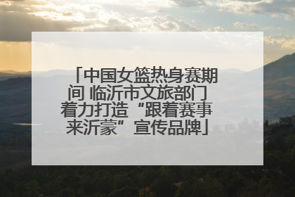 中国女篮热身赛期间 临沂市文旅部门着力打造“跟着赛事来沂蒙”宣传品牌