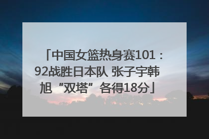 中国女篮热身赛101∶92战胜日本队 张子宇韩旭“双塔”各得18分