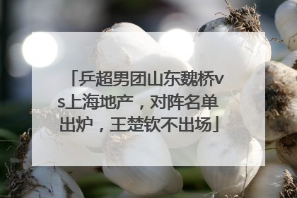 乒超男团山东魏桥vs上海地产，对阵名单出炉，王楚钦不出场