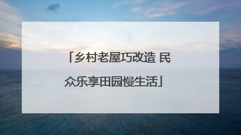乡村老屋巧改造 民众乐享田园慢生活