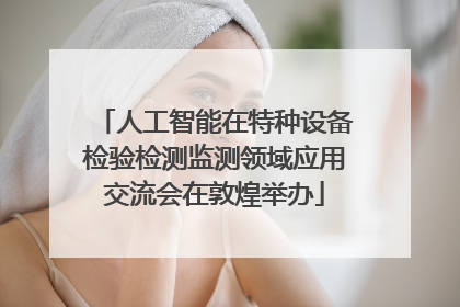 人工智能在特种设备检验检测监测领域应用交流会在敦煌举办