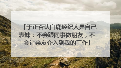 于正否认白鹿经纪人是自己表妹：不会跟同事做朋友，不会让亲友介入到我的工作