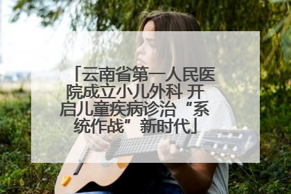 云南省第一人民医院成立小儿外科 开启儿童疾病诊治“系统作战”新时代