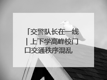 交警队长在一线｜上下学高峰校门口交通秩序混乱 交管经开大队多举措进行整治