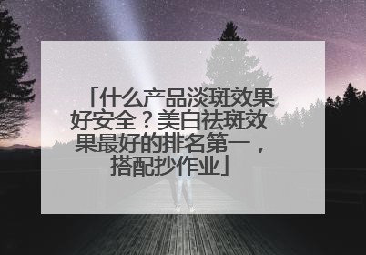 什么产品淡斑效果好安全？美白祛斑效果最好的排名第一，搭配抄作业