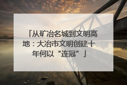 从矿冶名城到文明高地：大冶市文明创建十年何以“连冠”