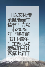 以文化传承赋能端午佳节！青岛市2025年“我们的节日·端午”主题活动暨城阳村社区第七届千人包粽子大赛举办