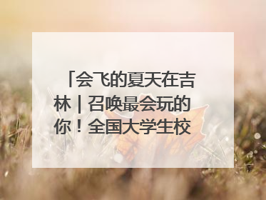 会飞的夏天在吉林｜召唤最会玩的你！全国大学生校园达人吉林探线活动招募中