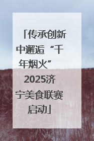 传承创新中邂逅“千年烟火” 2025济宁美食联赛启动