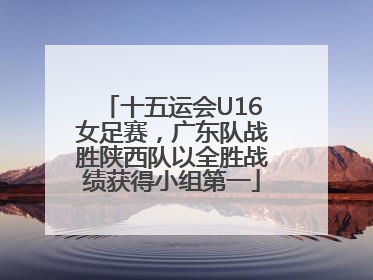十五运会U16女足赛，广东队战胜陕西队以全胜战绩获得小组第一