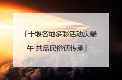 十堰各地多彩活动庆端午 共品民俗话传承