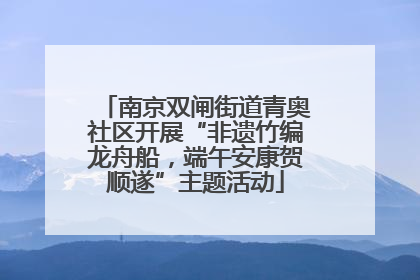 南京双闸街道青奥社区开展“非遗竹编龙舟船，端午安康贺顺遂”主题活动