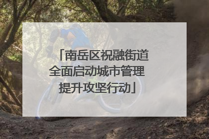 南岳区祝融街道全面启动城市管理提升攻坚行动