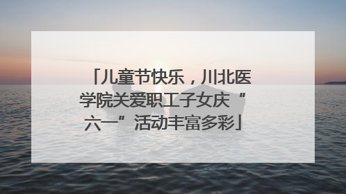 儿童节快乐，川北医学院关爱职工子女庆“六一”活动丰富多彩