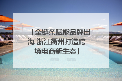 全链条赋能品牌出海 浙江衢州打造跨境电商新生态