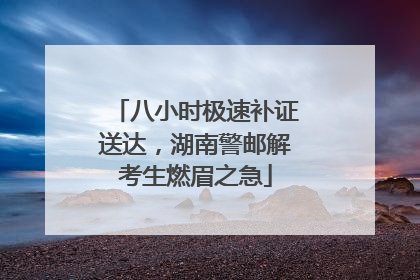 八小时极速补证送达，湖南警邮解考生燃眉之急