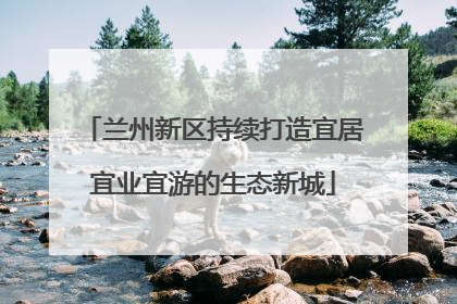 兰州新区持续打造宜居宜业宜游的生态新城