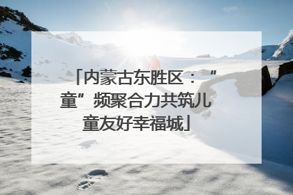 内蒙古东胜区：“童”频聚合力共筑儿童友好幸福城