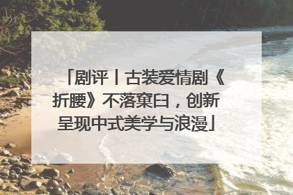剧评丨古装爱情剧《折腰》不落窠臼，创新呈现中式美学与浪漫